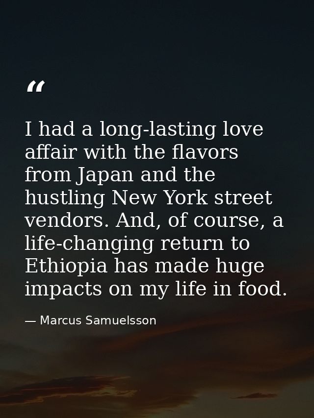 I had a long-lasting love affair with the flavors from Japan and the hustling New York street vendors. And, of course, a — Marcus Samuelsson