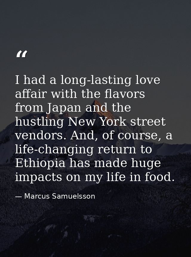 I had a long-lasting love affair with the flavors from Japan and the hustling New York street vendors. And, of course, a — Marcus Samuelsson