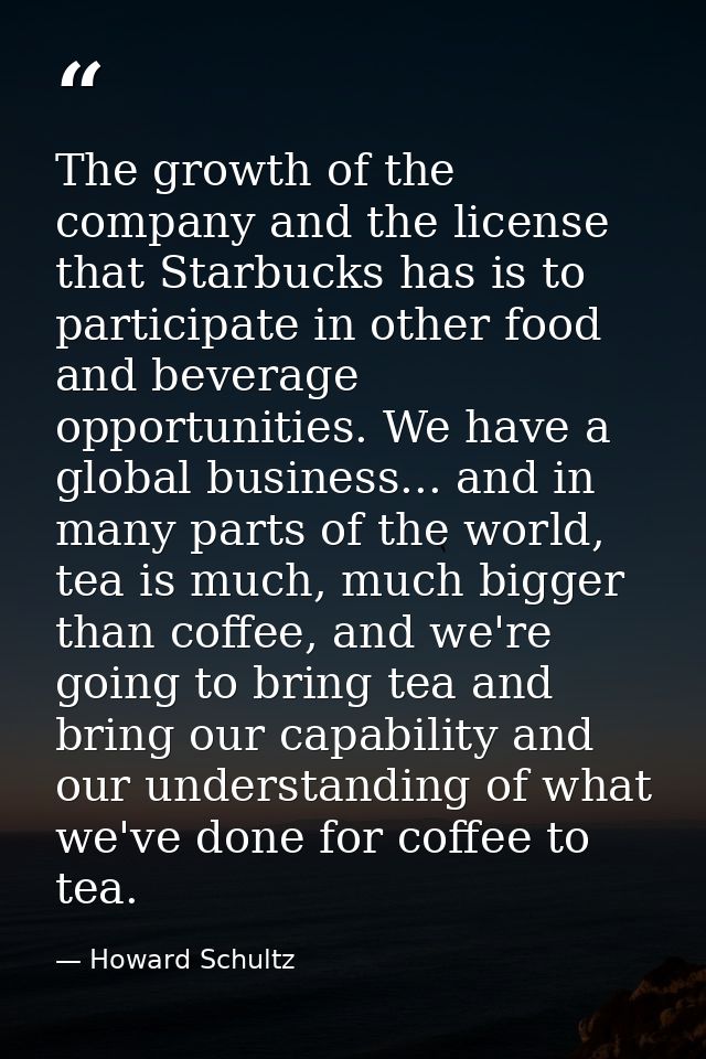 The growth of the company and the license that Starbucks has is to participate in other food and beverage opportunities. — Howard Schultz