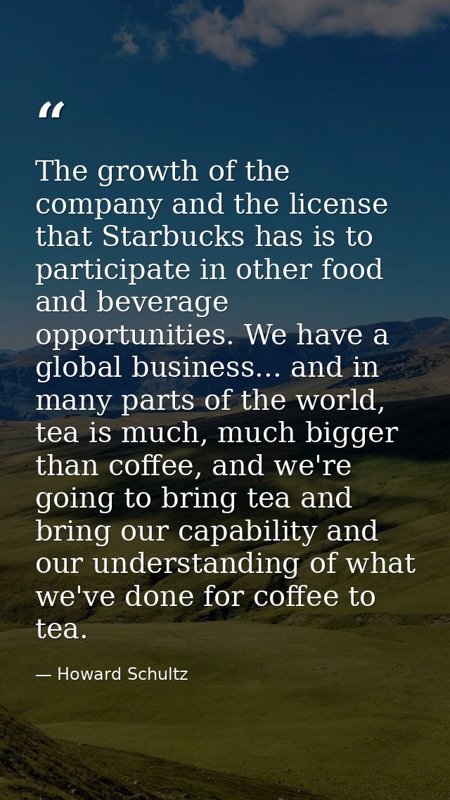 The growth of the company and the license that Starbucks has is to participate in other food and beverage opportunities. — Howard Schultz