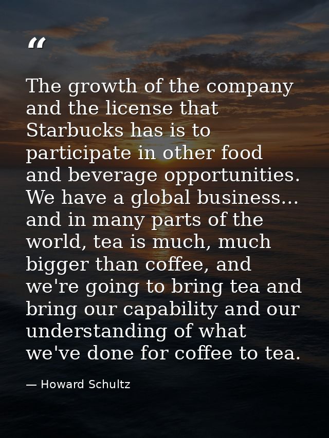 The growth of the company and the license that Starbucks has is to participate in other food and beverage opportunities. — Howard Schultz