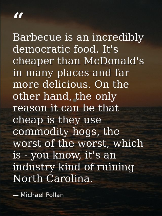 Barbecue is an incredibly democratic food. It's cheaper than McDonald's in many places and far more delicious. On the ot — Michael Pollan