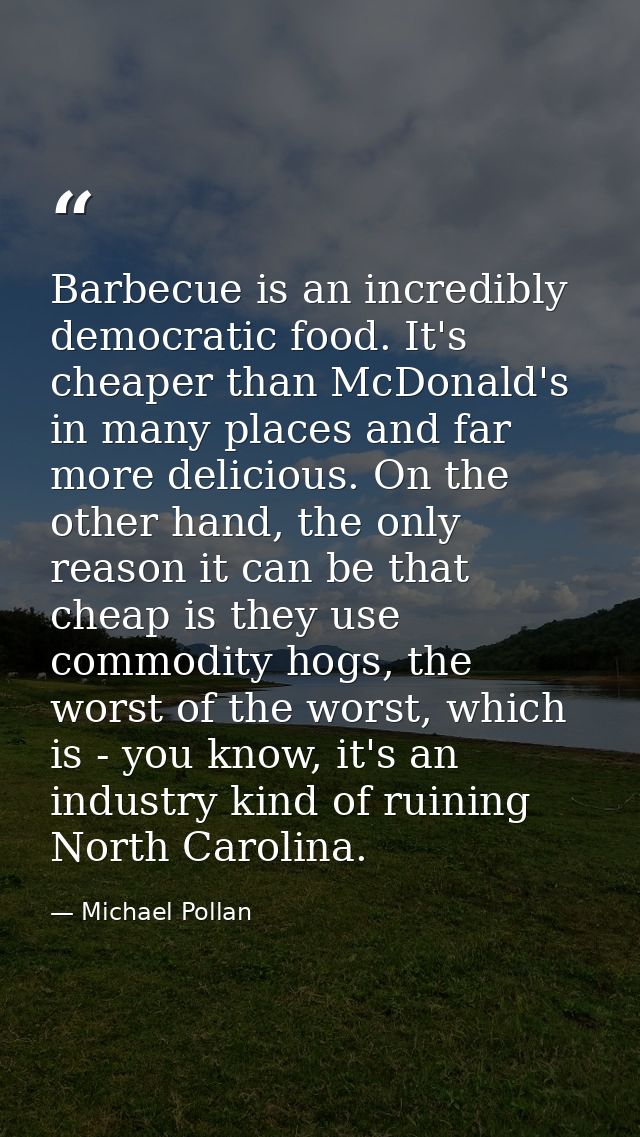 Barbecue is an incredibly democratic food. It's cheaper than McDonald's in many places and far more delicious. On the ot — Michael Pollan