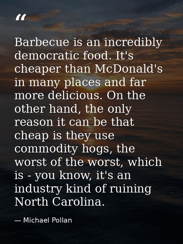 Barbecue is an incredibly democratic food. It's cheaper than McDonald's in many places and far more delicious. On the ot — Michael Pollan
