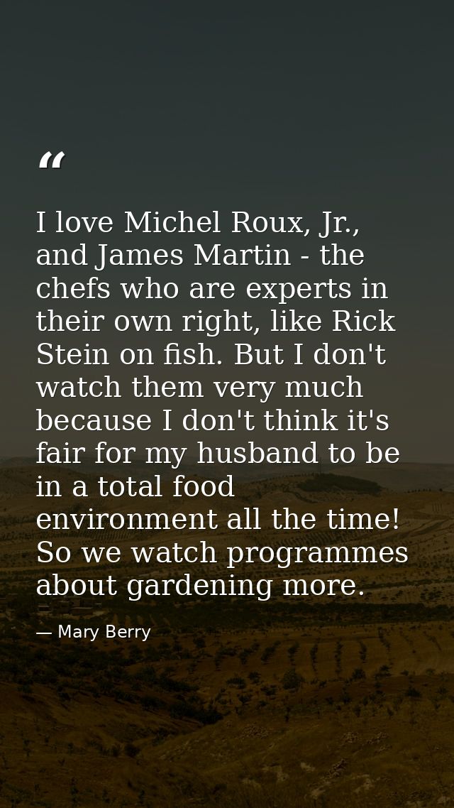 I love Michel Roux, Jr., and James Martin - the chefs who are experts in their own right, like Rick Stein on fish. But I — Mary Berry