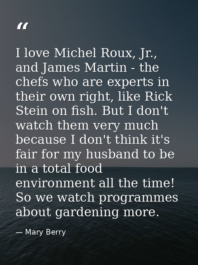 I love Michel Roux, Jr., and James Martin - the chefs who are experts in their own right, like Rick Stein on fish. But I — Mary Berry