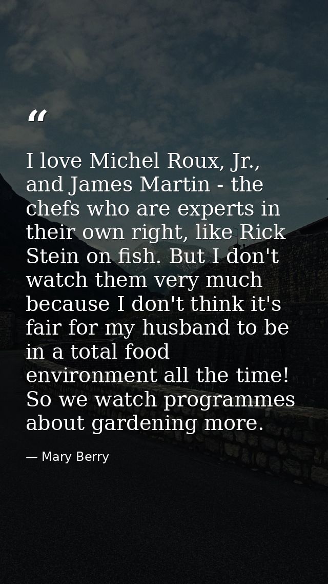 I love Michel Roux, Jr., and James Martin - the chefs who are experts in their own right, like Rick Stein on fish. But I — Mary Berry
