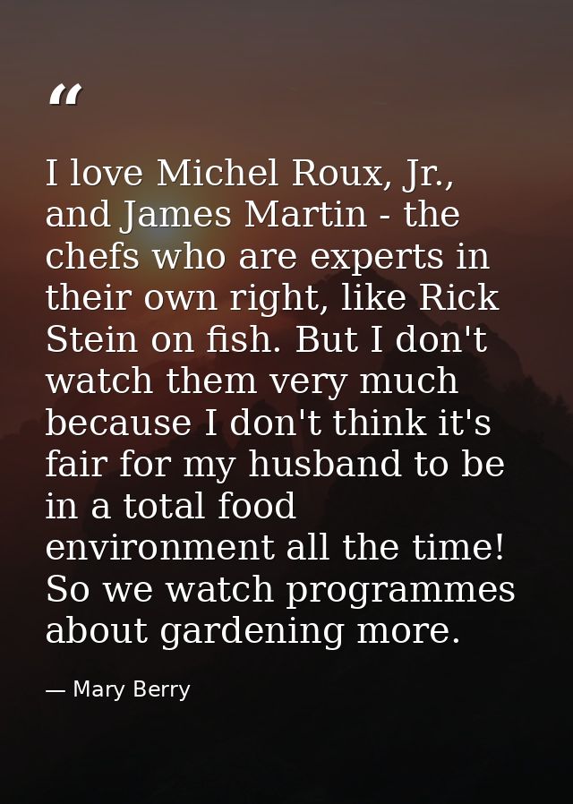 I love Michel Roux, Jr., and James Martin - the chefs who are experts in their own right, like Rick Stein on fish. But I — Mary Berry