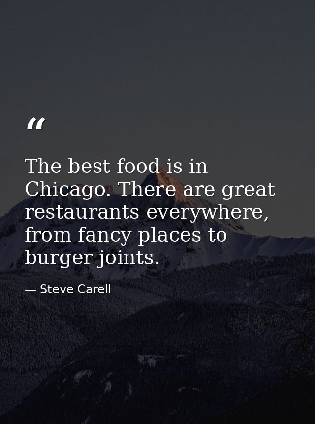 The best food is in Chicago. There are great restaurants everywhere, from fancy places to burger joints. — Steve Carell