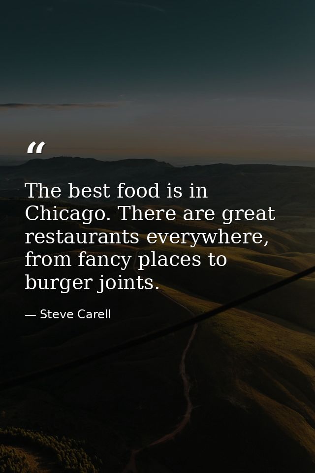 The best food is in Chicago. There are great restaurants everywhere, from fancy places to burger joints. — Steve Carell