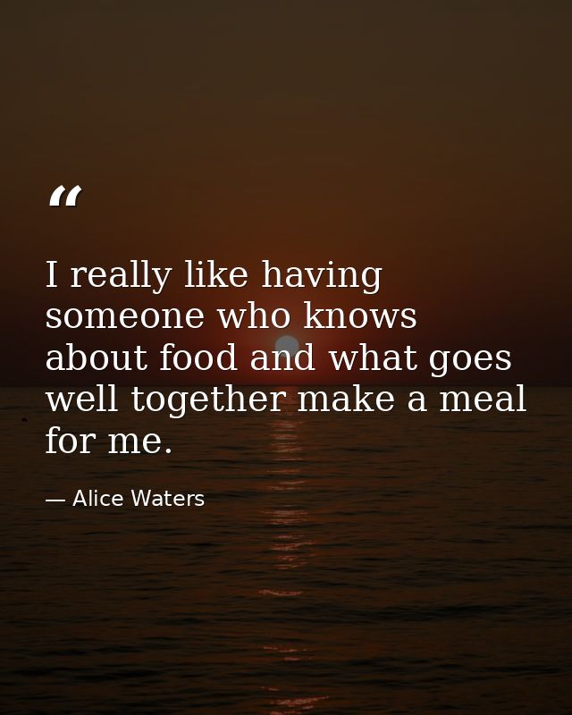 I really like having someone who knows about food and what goes well together make a meal for me. — Alice Waters