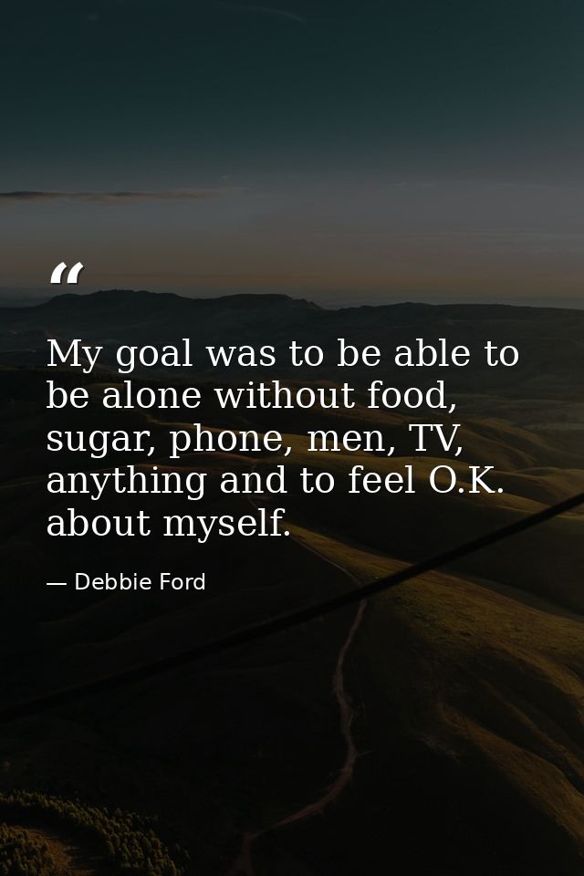 My goal was to be able to be alone without food, sugar, phone, men, TV, anything and to feel O.K. about myself. — Debbie Ford