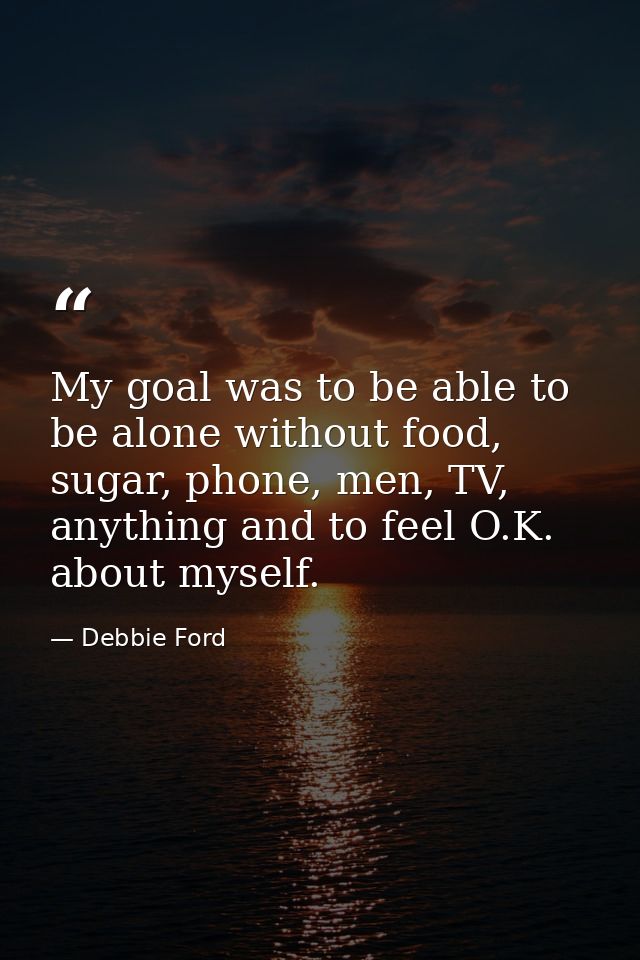 My goal was to be able to be alone without food, sugar, phone, men, TV, anything and to feel O.K. about myself. — Debbie Ford