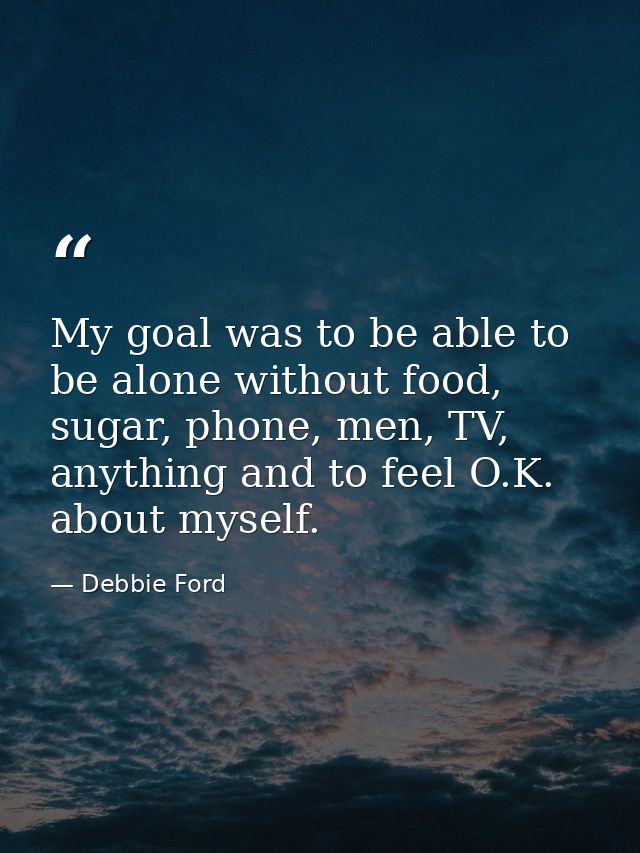 My goal was to be able to be alone without food, sugar, phone, men, TV, anything and to feel O.K. about myself. — Debbie Ford