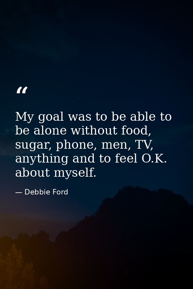 My goal was to be able to be alone without food, sugar, phone, men, TV, anything and to feel O.K. about myself. — Debbie Ford