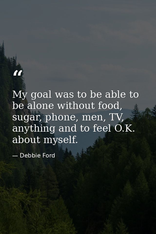 My goal was to be able to be alone without food, sugar, phone, men, TV, anything and to feel O.K. about myself. — Debbie Ford