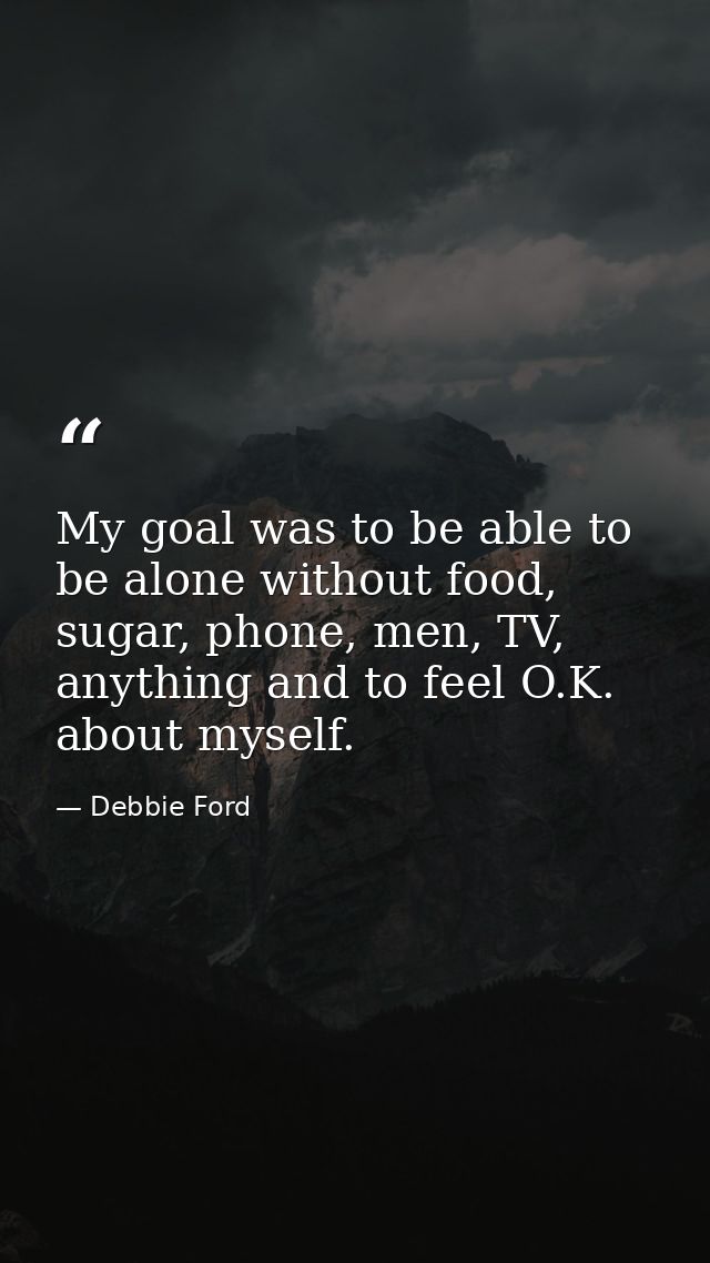 My goal was to be able to be alone without food, sugar, phone, men, TV, anything and to feel O.K. about myself. — Debbie Ford