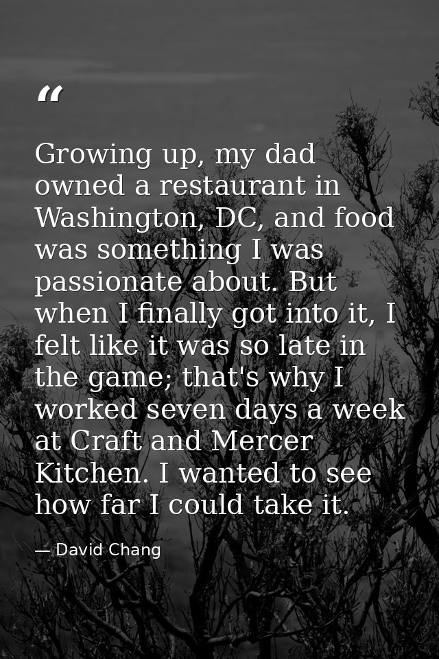 Growing up, my dad owned a restaurant in Washington, DC, and food was something I was passionate about. But when I final — David Chang