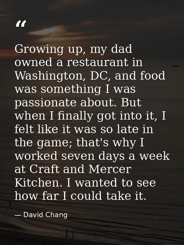 Growing up, my dad owned a restaurant in Washington, DC, and food was something I was passionate about. But when I final — David Chang