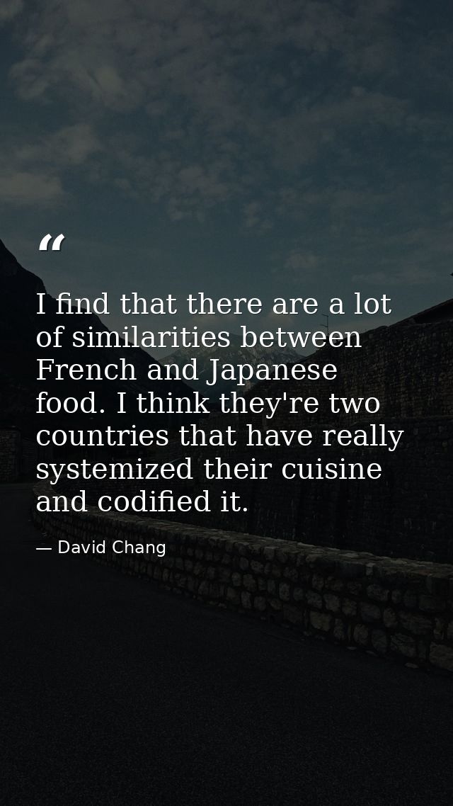 I find that there are a lot of similarities between French and Japanese food. I think they're two countries that have re — David Chang