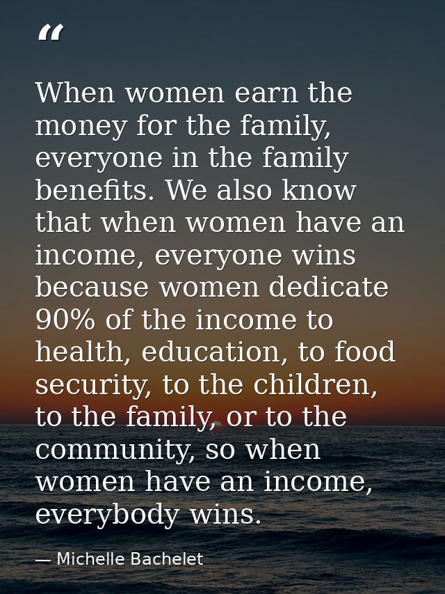 When women earn the money for the family, everyone in the family benefits. We also know that when women have an income,  — Michelle Bachelet