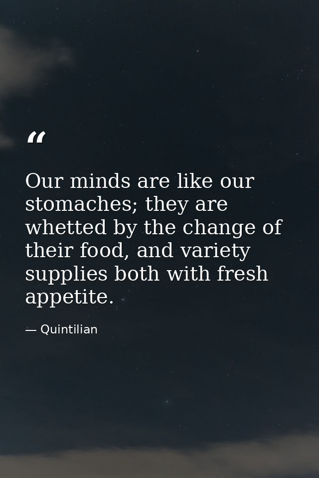 Our minds are like our stomaches; they are whetted by the change of their food, and variety supplies both with fresh app — Quintilian