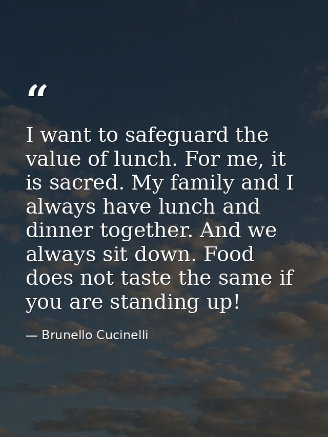 I want to safeguard the value of lunch. For me, it is sacred. My family and I always have lunch and dinner together. And — Brunello Cucinelli