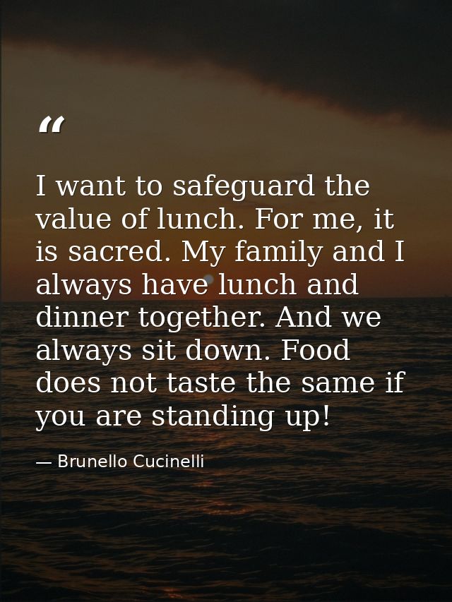 I want to safeguard the value of lunch. For me, it is sacred. My family and I always have lunch and dinner together. And — Brunello Cucinelli