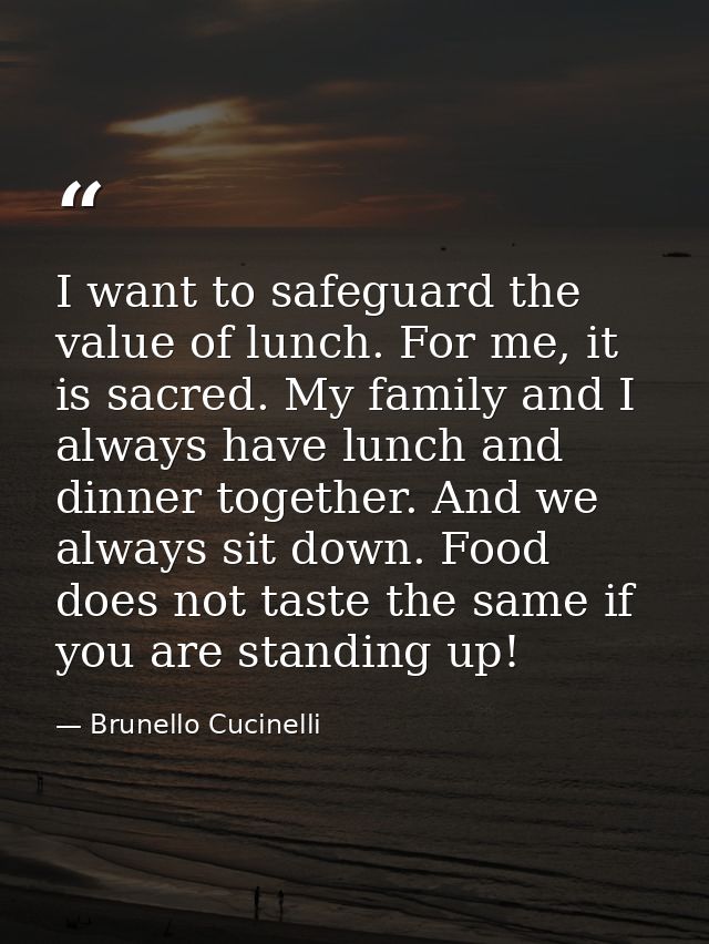 I want to safeguard the value of lunch. For me, it is sacred. My family and I always have lunch and dinner together. And — Brunello Cucinelli