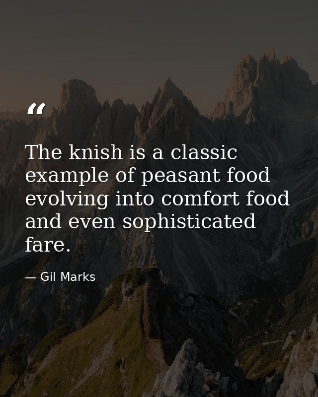 The knish is a classic example of peasant food evolving into comfort food and even sophisticated fare. — Gil Marks