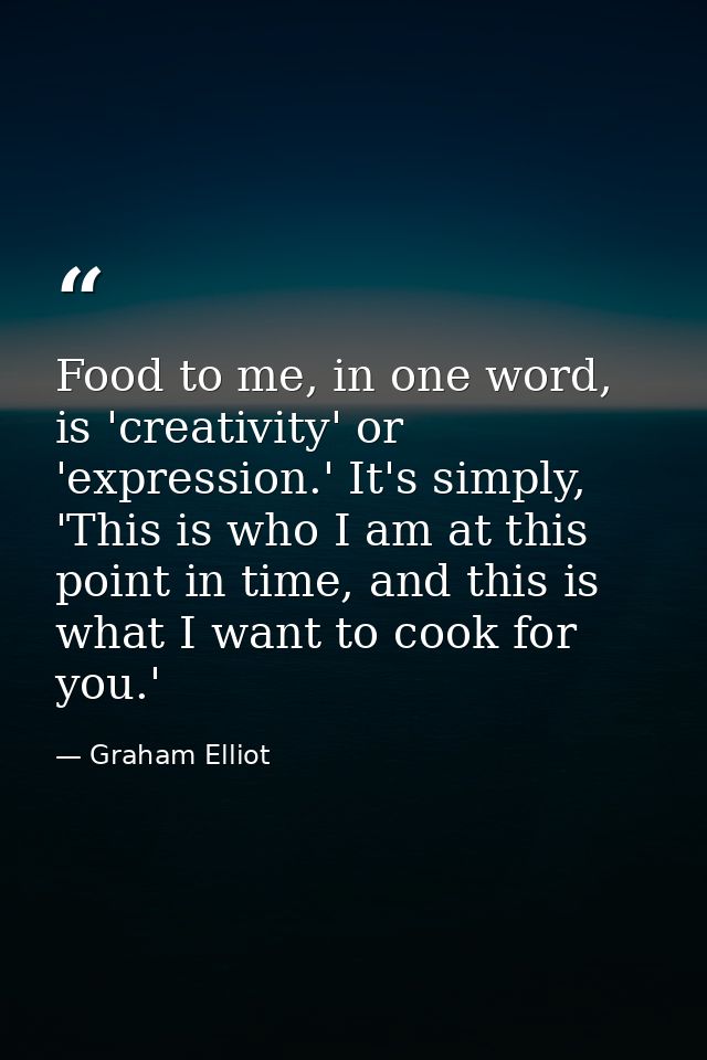 Food to me, in one word, is 'creativity' or 'expression.' It's simply, 'This is who I am at this point in time, and this — Graham Elliot