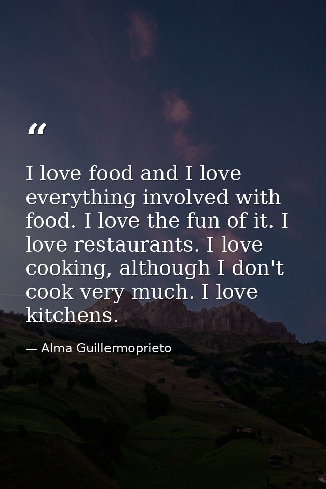I love food and I love everything involved with food. I love the fun of it. I love restaurants. I love cooking, although — Alma Guillermoprieto
