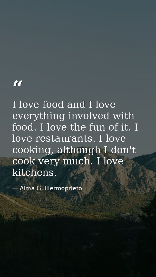 I love food and I love everything involved with food. I love the fun of it. I love restaurants. I love cooking, although — Alma Guillermoprieto