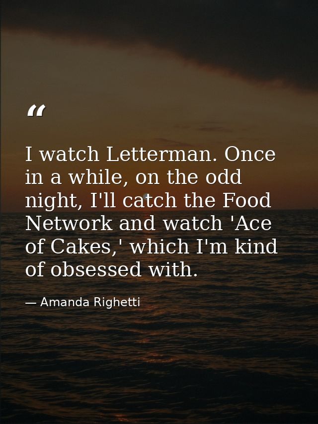 I watch Letterman. Once in a while, on the odd night, I'll catch the Food Network and watch 'Ace of Cakes,' which I'm ki — Amanda Righetti