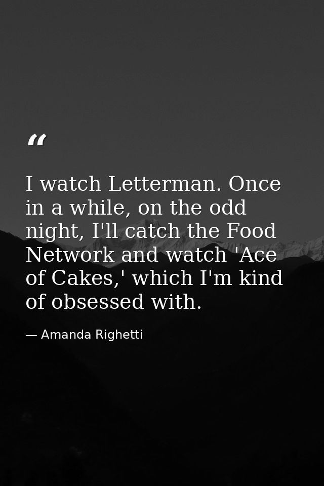 I watch Letterman. Once in a while, on the odd night, I'll catch the Food Network and watch 'Ace of Cakes,' which I'm ki — Amanda Righetti