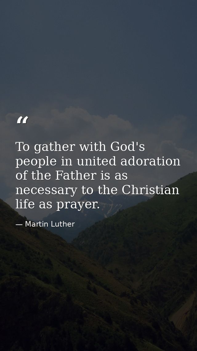 To gather with God's people in united adoration of the Father is as necessary to the Christian life as prayer. — Martin Luther