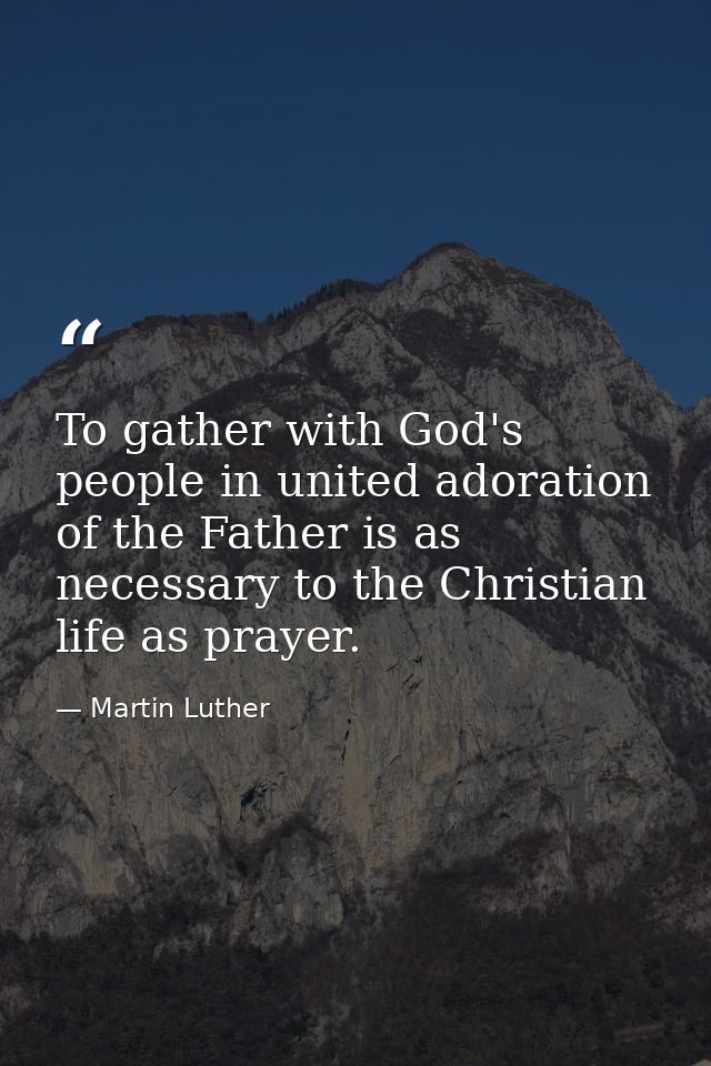 To gather with God's people in united adoration of the Father is as necessary to the Christian life as prayer. — Martin Luther