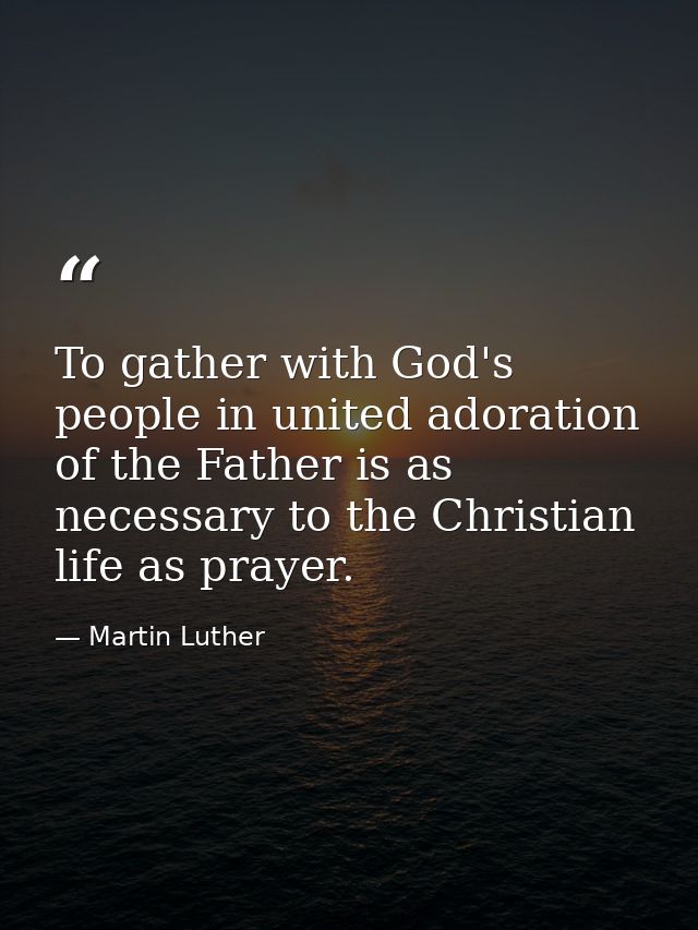 To gather with God's people in united adoration of the Father is as necessary to the Christian life as prayer. — Martin Luther