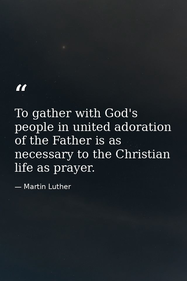 To gather with God's people in united adoration of the Father is as necessary to the Christian life as prayer. — Martin Luther