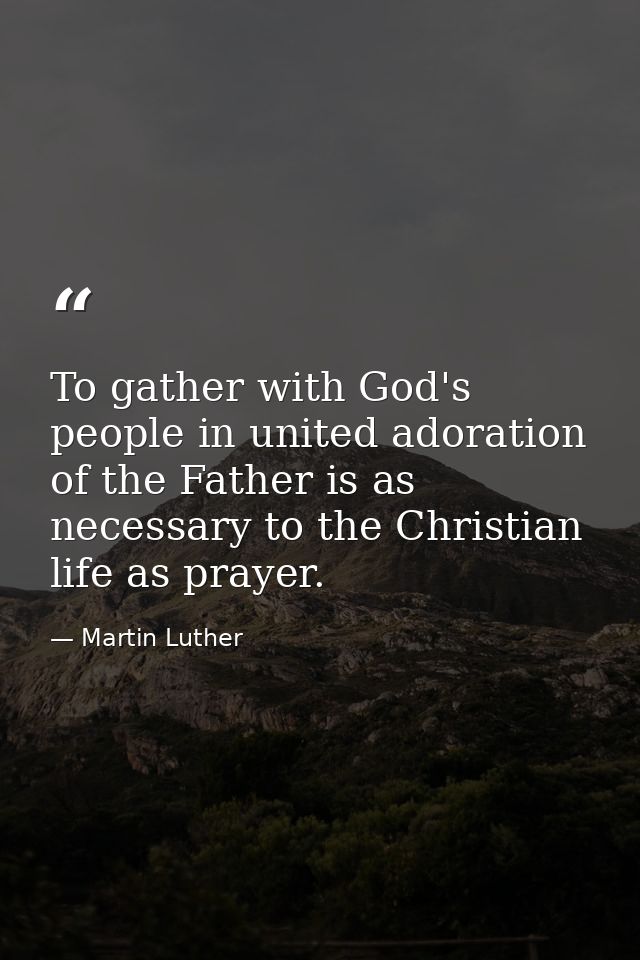 To gather with God's people in united adoration of the Father is as necessary to the Christian life as prayer. — Martin Luther