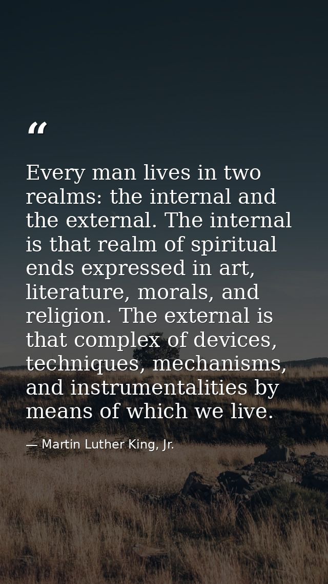 Every man lives in two realms: the internal and the external. The internal is that realm of spiritual ends expressed in  — Martin Luther King, Jr.