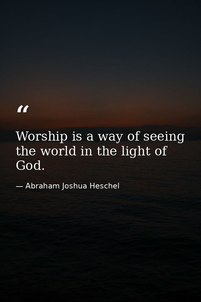 Worship is a way of seeing the world in the light of God. — Abraham Joshua Heschel