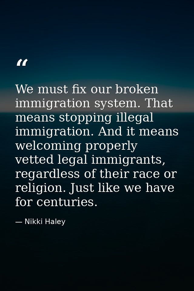 We must fix our broken immigration system. That means stopping illegal immigration. And it means welcoming properly vett — Nikki Haley