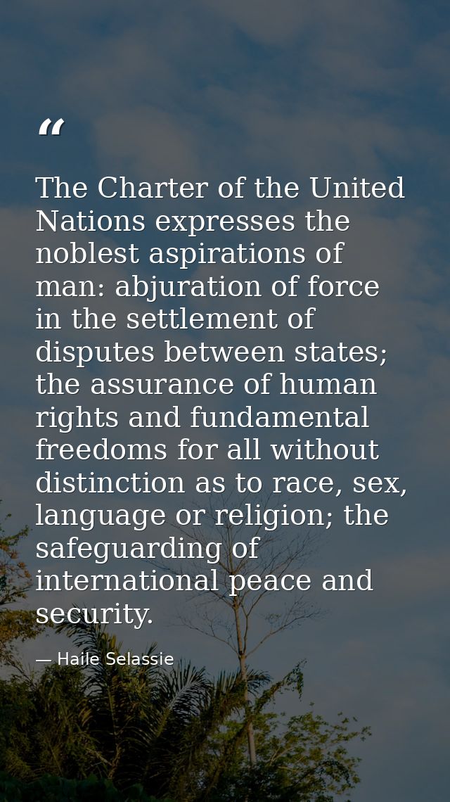 The Charter of the United Nations expresses the noblest aspirations of man: abjuration of force in the settlement of dis — Haile Selassie
