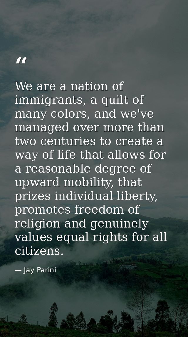 We are a nation of immigrants, a quilt of many colors, and we've managed over more than two centuries to create a way of — Jay Parini