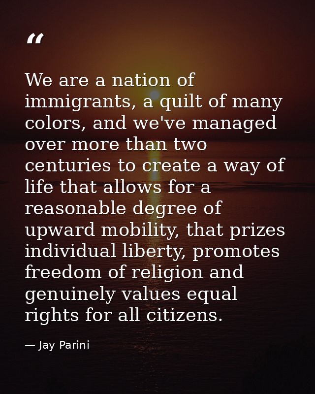 We are a nation of immigrants, a quilt of many colors, and we've managed over more than two centuries to create a way of — Jay Parini