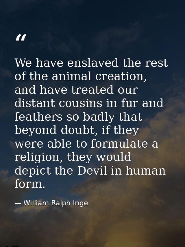 We have enslaved the rest of the animal creation, and have treated our distant cousins in fur and feathers so badly that — William Ralph Inge