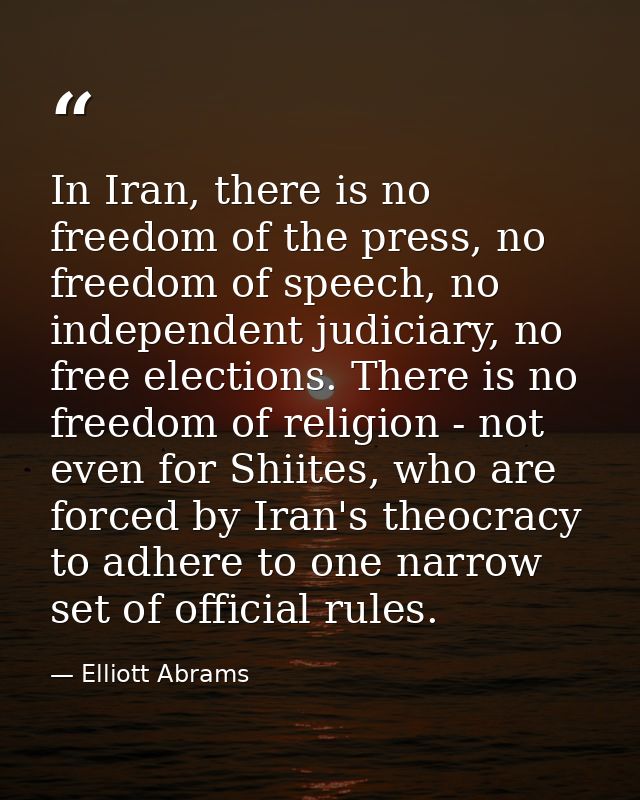 In Iran, there is no freedom of the press, no freedom of speech, no independent judiciary, no free elections. There is n — Elliott Abrams