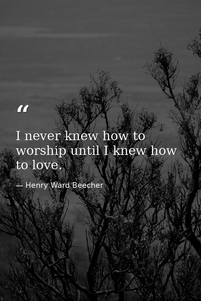 I never knew how to worship until I knew how to love. — Henry Ward Beecher