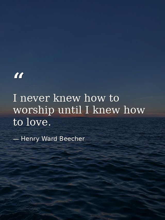 I never knew how to worship until I knew how to love. — Henry Ward Beecher